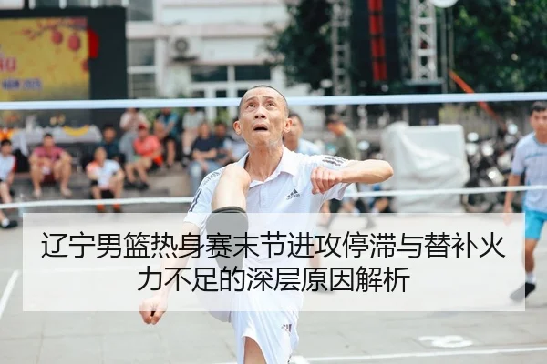 辽宁男篮热身赛末节进攻停滞与替补火力不足的深层原因解析